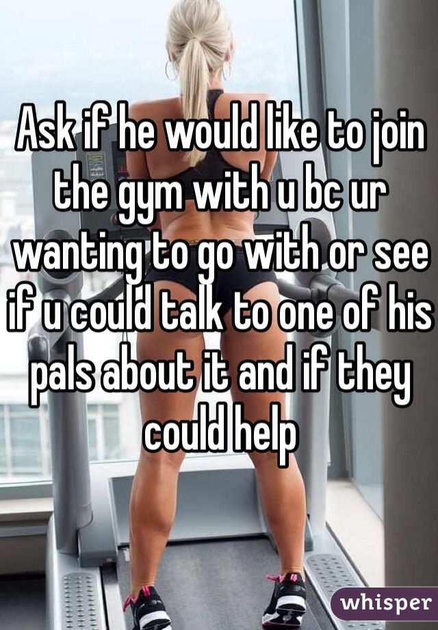 Ask if he would like to join the gym with u bc ur wanting to go with or see if u could talk to one of his pals about it and if they could help 