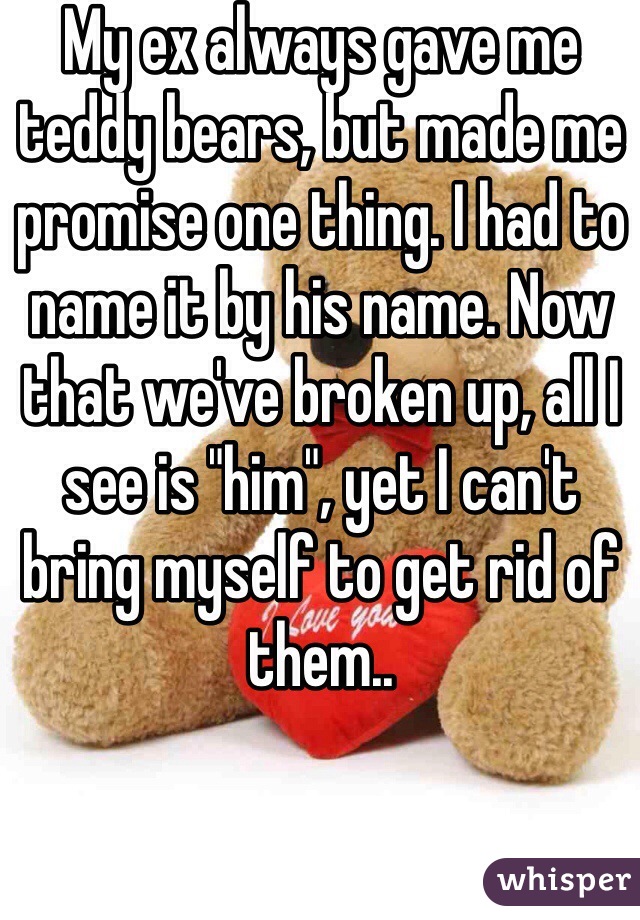 My ex always gave me teddy bears, but made me promise one thing. I had to name it by his name. Now that we've broken up, all I see is "him", yet I can't bring myself to get rid of them..