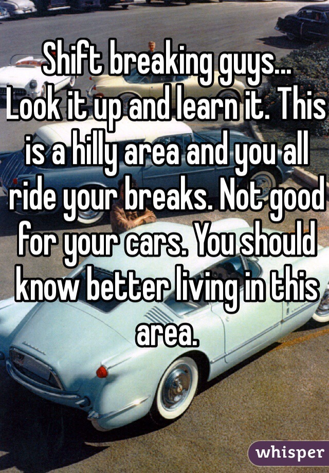 Shift breaking guys...
Look it up and learn it. This is a hilly area and you all ride your breaks. Not good for your cars. You should know better living in this area.