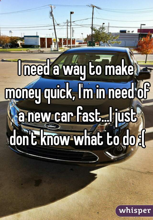 I need a way to make money quick, I'm in need of a new car fast...I just don't know what to do :(