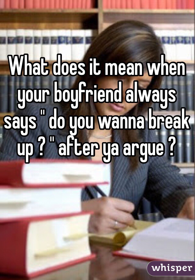 What does it mean when your boyfriend always says " do you wanna break up ? " after ya argue ? 