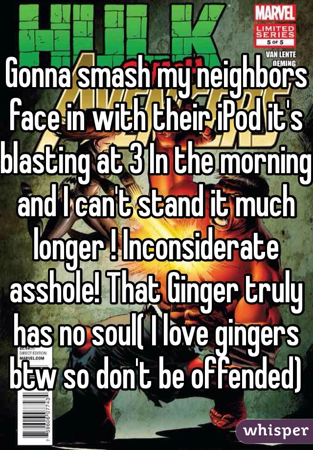 Gonna smash my neighbors face in with their iPod it's blasting at 3 In the morning and I can't stand it much longer ! Inconsiderate asshole! That Ginger truly has no soul( I love gingers btw so don't be offended)