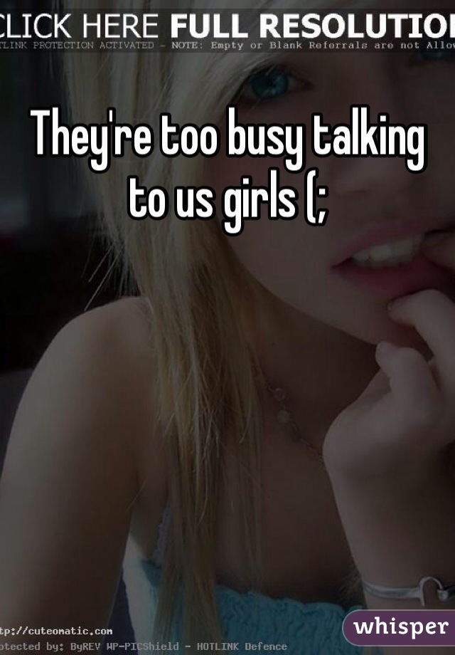 They're too busy talking to us girls (;