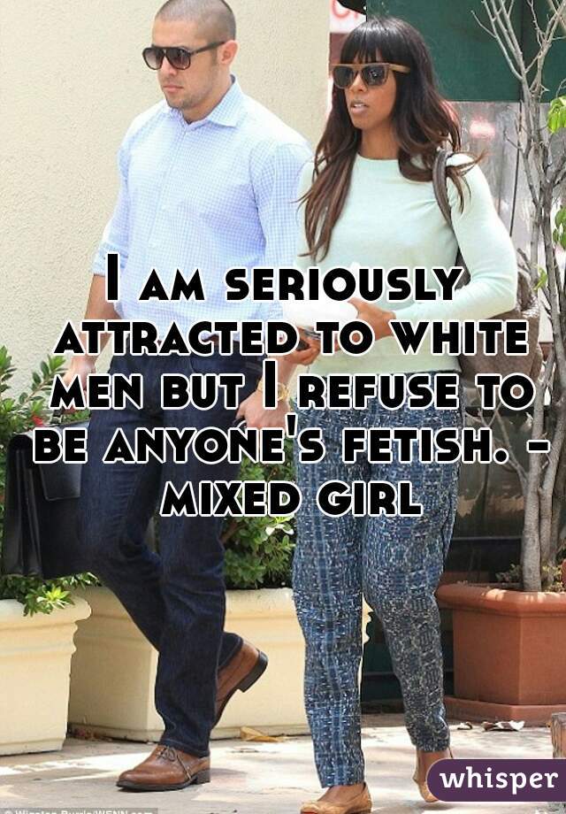 I am seriously attracted to white men but I refuse to be anyone's fetish. - mixed girl