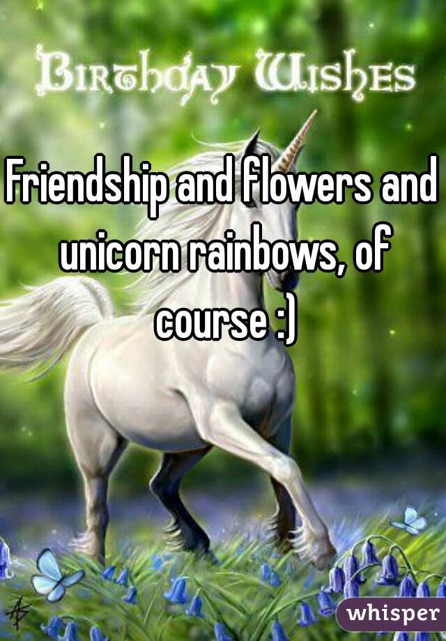 Friendship and flowers and unicorn rainbows, of course :)