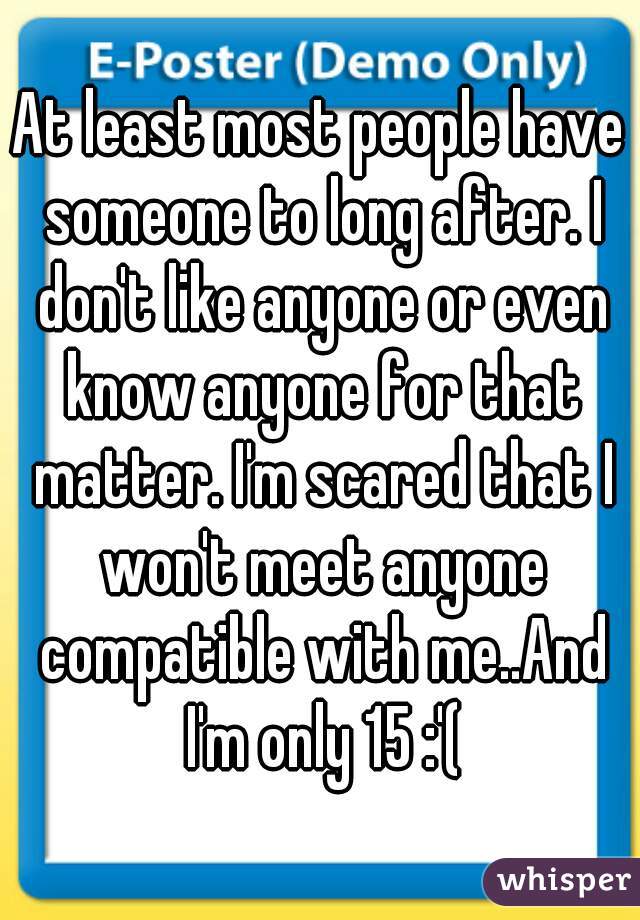 At least most people have someone to long after. I don't like anyone or even know anyone for that matter. I'm scared that I won't meet anyone compatible with me..And I'm only 15 :'(