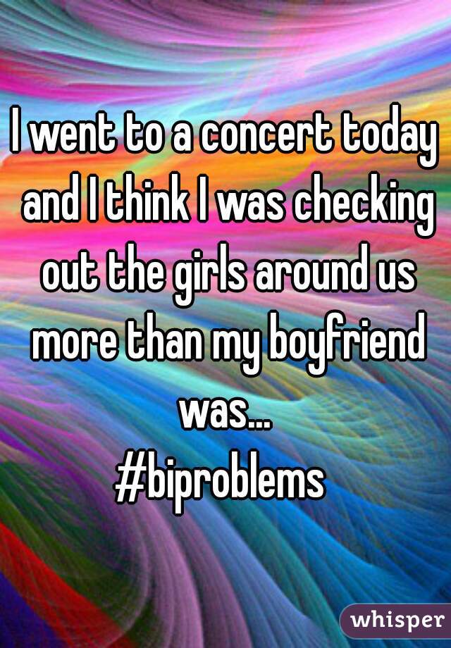 I went to a concert today and I think I was checking out the girls around us more than my boyfriend was... 
#biproblems 