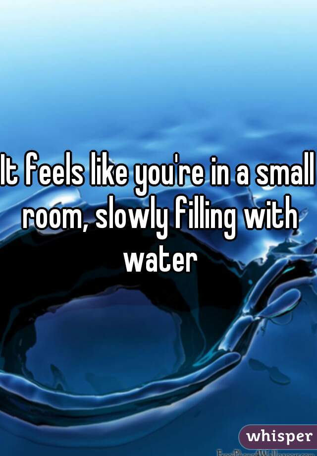 It feels like you're in a small room, slowly filling with water