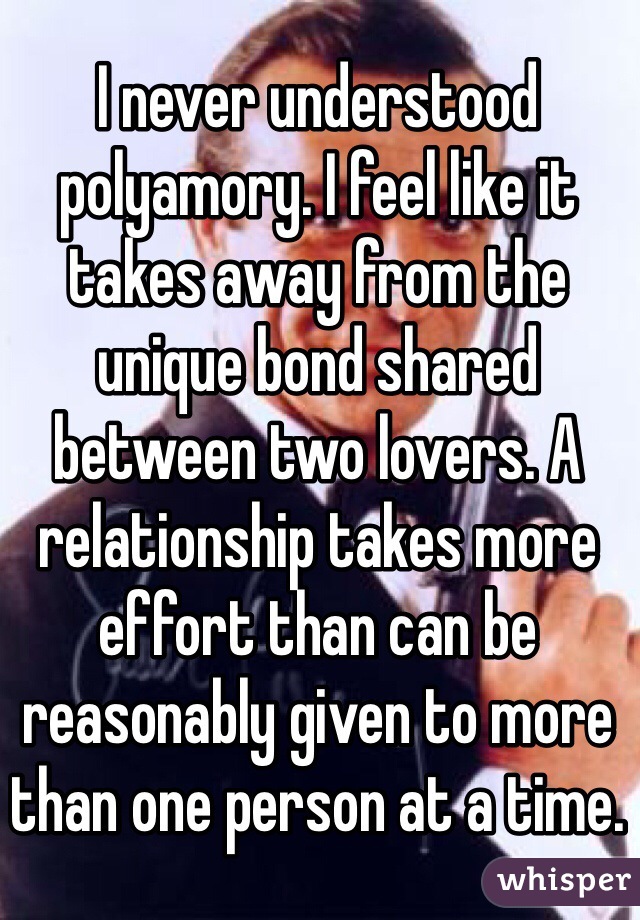 I never understood polyamory. I feel like it takes away from the unique bond shared between two lovers. A relationship takes more effort than can be reasonably given to more than one person at a time.