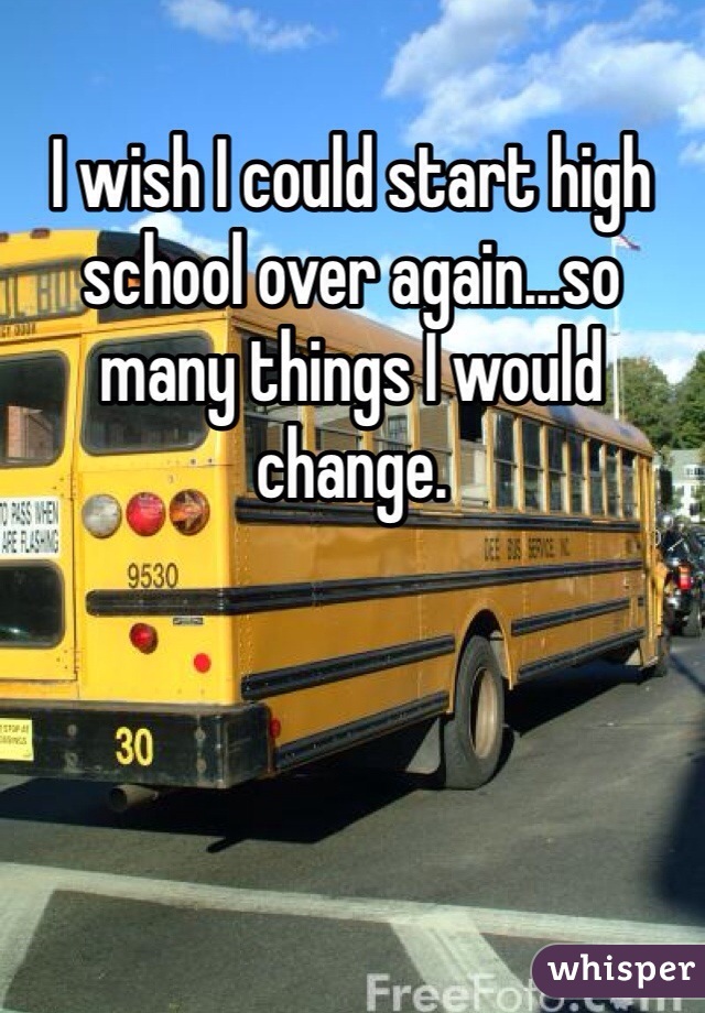 I wish I could start high school over again...so many things I would change. 