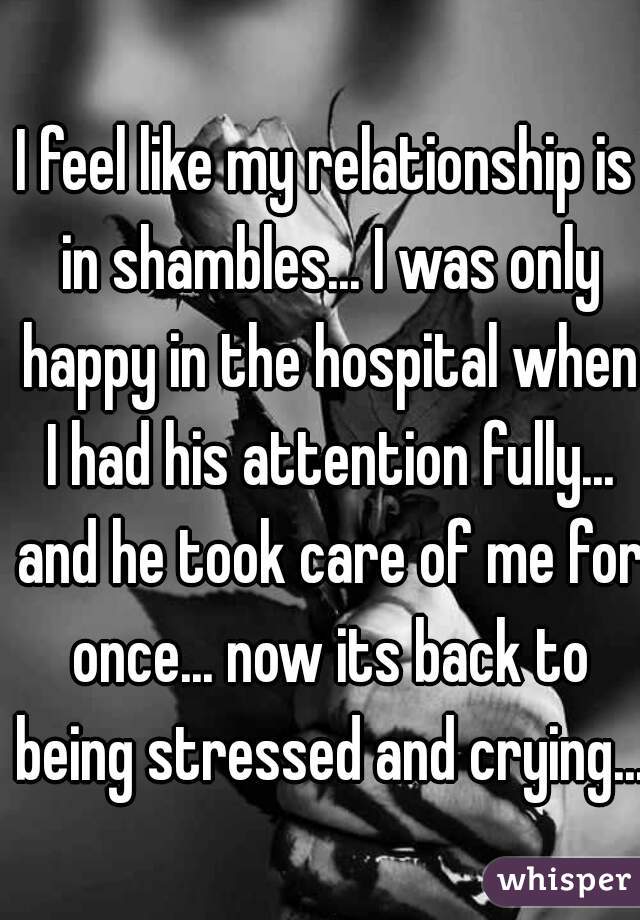 I feel like my relationship is in shambles... I was only happy in the hospital when I had his attention fully... and he took care of me for once... now its back to being stressed and crying...