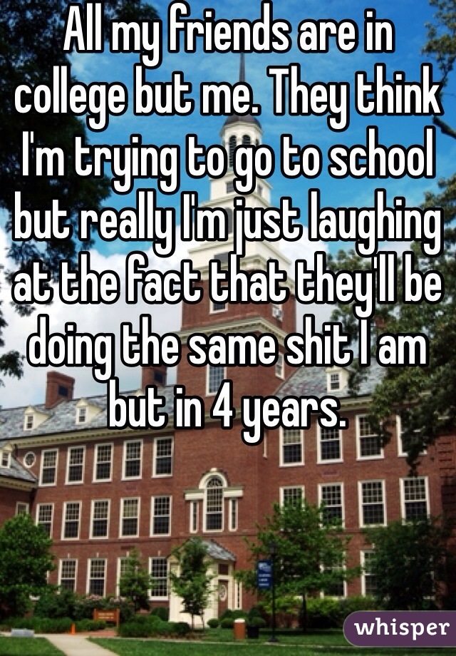 All my friends are in college but me. They think I'm trying to go to school but really I'm just laughing at the fact that they'll be doing the same shit I am but in 4 years. 