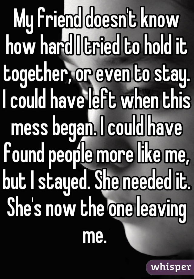 My friend doesn't know how hard I tried to hold it together, or even to stay. I could have left when this mess began. I could have found people more like me, but I stayed. She needed it. She's now the one leaving me. 