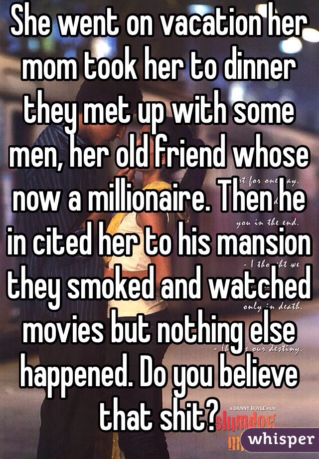 She went on vacation her mom took her to dinner they met up with some men, her old friend whose now a millionaire. Then he in cited her to his mansion they smoked and watched movies but nothing else  happened. Do you believe that shit?