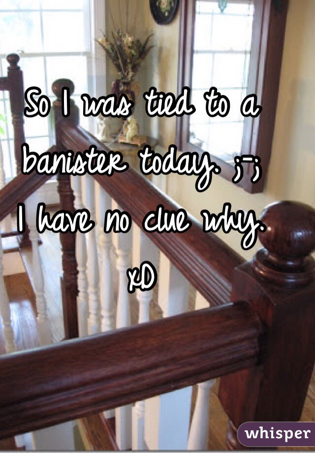 So I was tied to a banister today. ;-; 
I have no clue why. 
xD