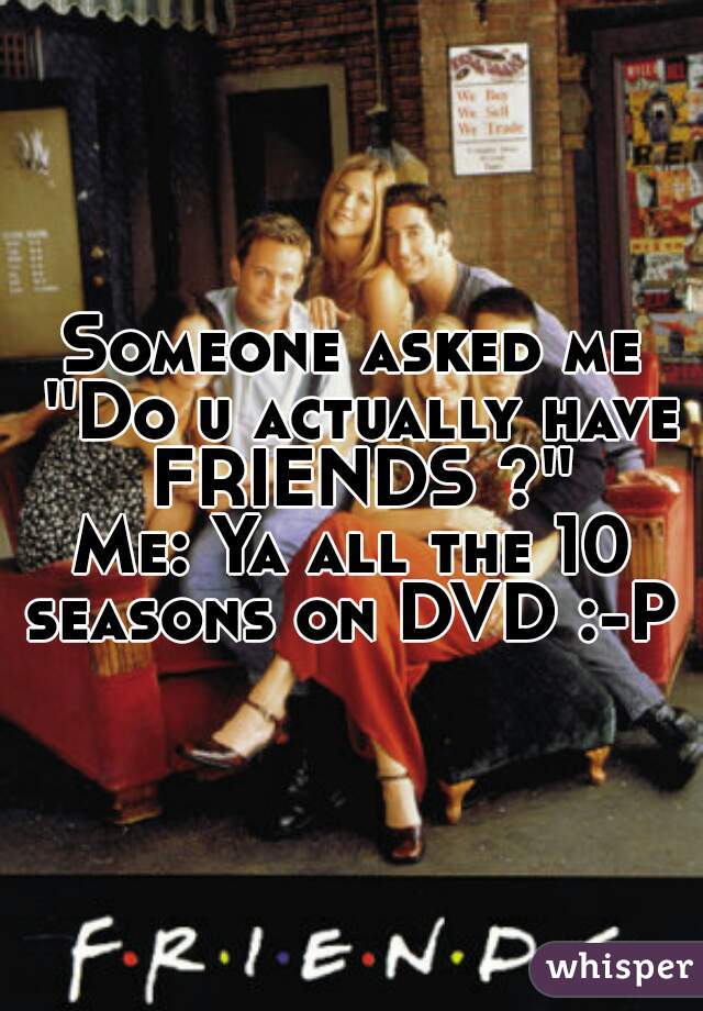 Someone asked me ''Do u actually have FRIENDS ?''

Me: Ya all the 10 seasons on DVD :-P 