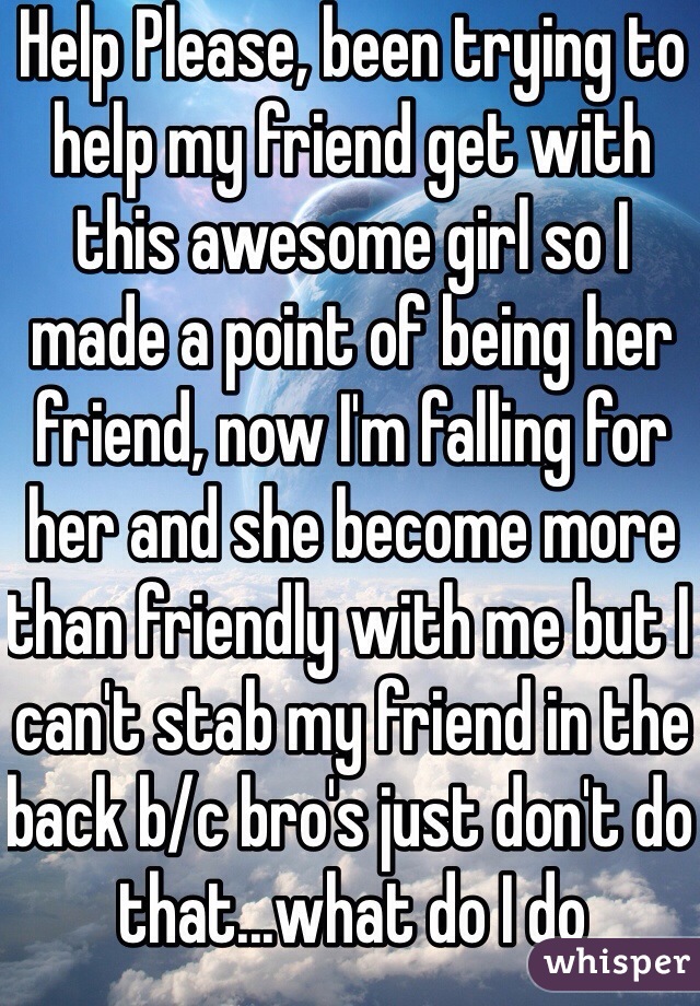 Help Please, been trying to help my friend get with this awesome girl so I made a point of being her friend, now I'm falling for her and she become more than friendly with me but I can't stab my friend in the back b/c bro's just don't do that...what do I do