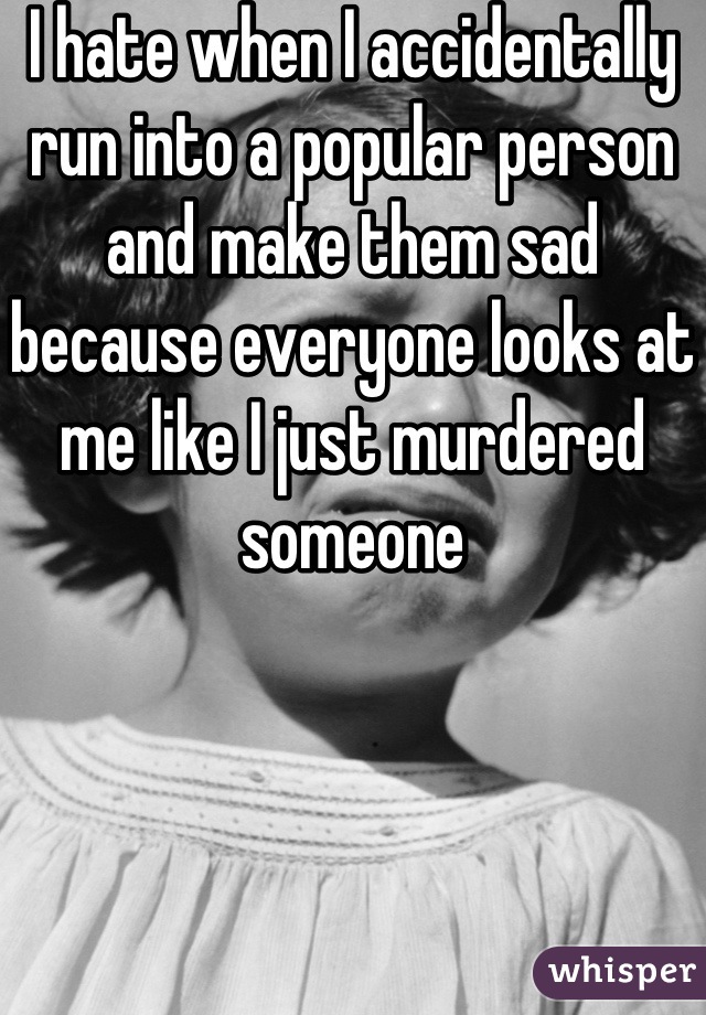 I hate when I accidentally run into a popular person and make them sad because everyone looks at me like I just murdered someone