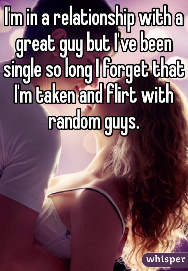 I'm in a relationship with a great guy but I've been single so long I forget that I'm taken and flirt with random guys. 