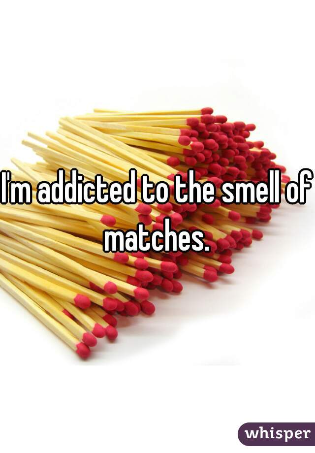 I'm addicted to the smell of matches. 