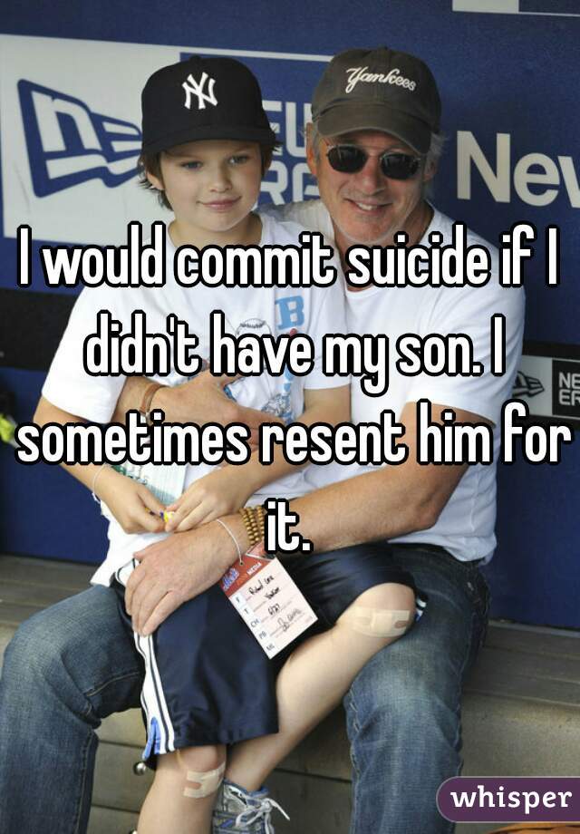 I would commit suicide if I didn't have my son. I sometimes resent him for it. 