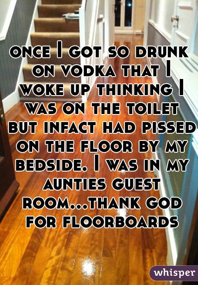 once I got so drunk on vodka that I woke up thinking I was on the toilet but infact had pissed on the floor by my bedside. I was in my aunties guest room...thank god for floorboards!