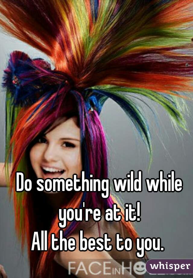 Do something wild while you're at it! 

All the best to you. 