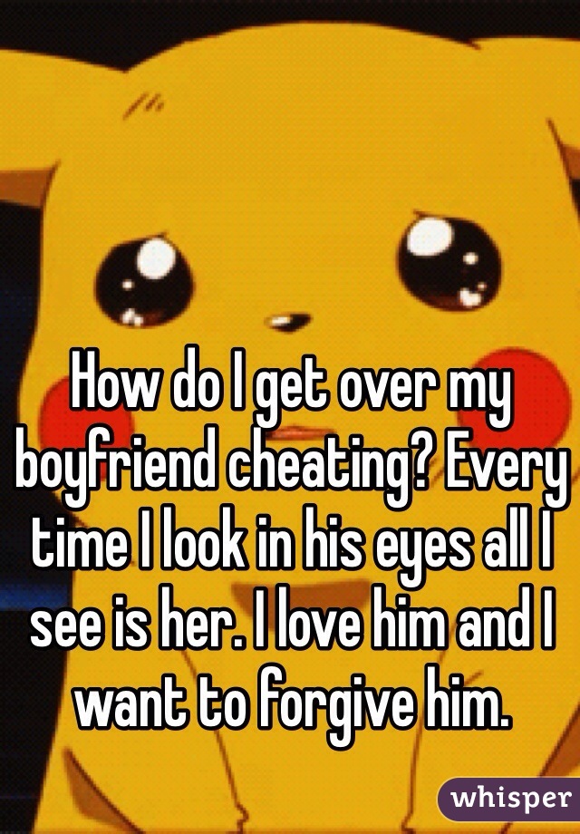 How do I get over my boyfriend cheating? Every time I look in his eyes all I see is her. I love him and I want to forgive him. 