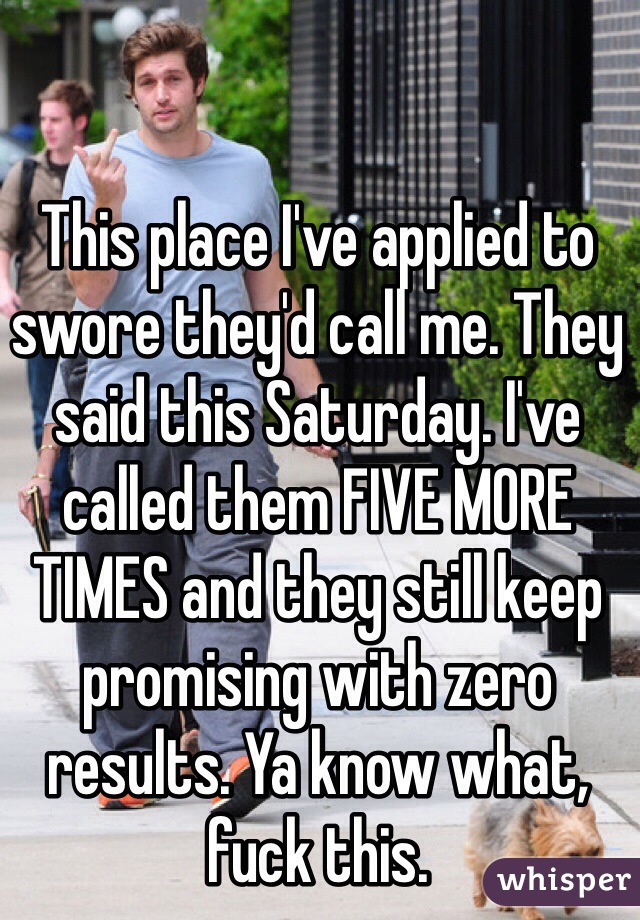 This place I've applied to swore they'd call me. They said this Saturday. I've called them FIVE MORE TIMES and they still keep promising with zero results. Ya know what, fuck this.