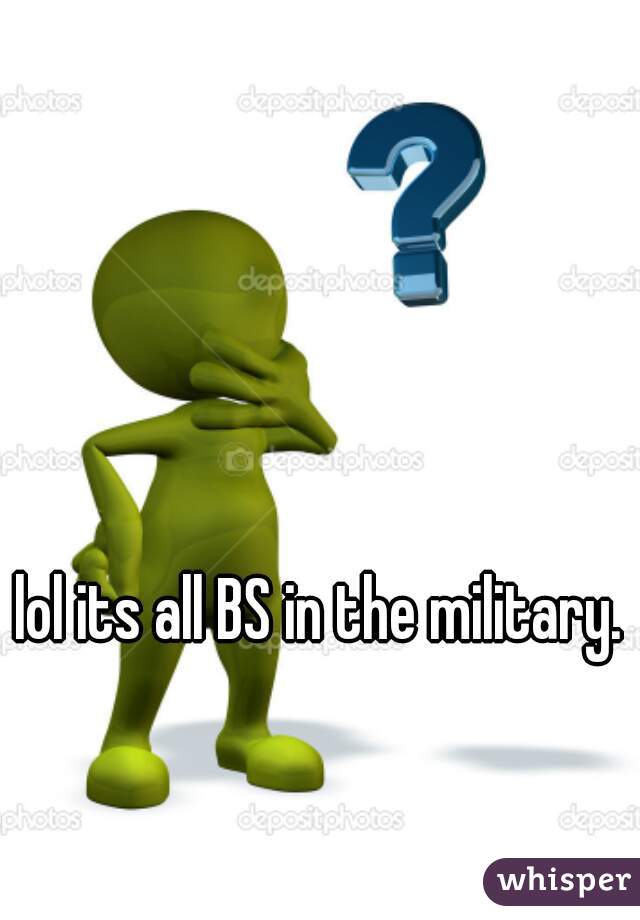 lol its all BS in the military. 