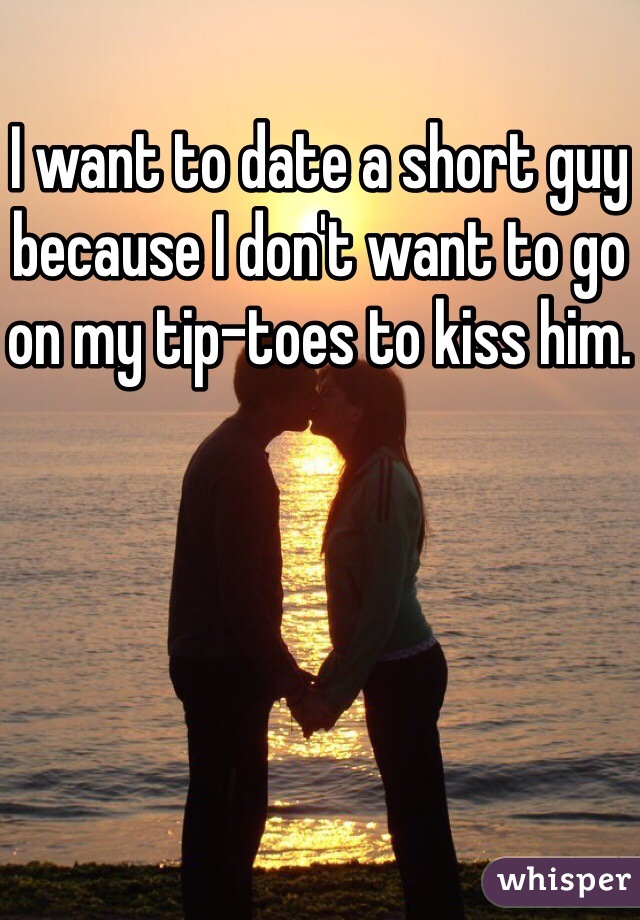 I want to date a short guy because I don't want to go on my tip-toes to kiss him.