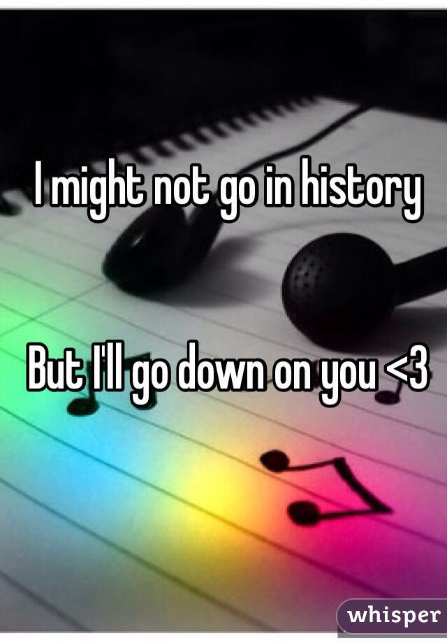 I might not go in history


But I'll go down on you <3