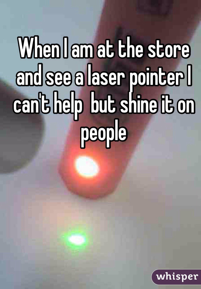 When I am at the store and see a laser pointer I can't help  but shine it on people 