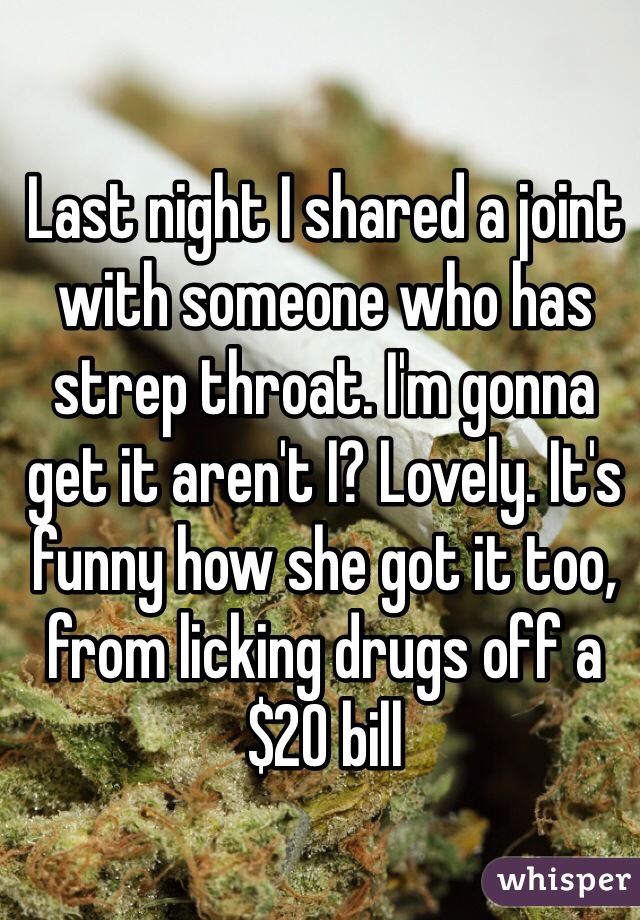 Last night I shared a joint with someone who has strep throat. I'm gonna get it aren't I? Lovely. It's funny how she got it too, from licking drugs off a $20 bill 