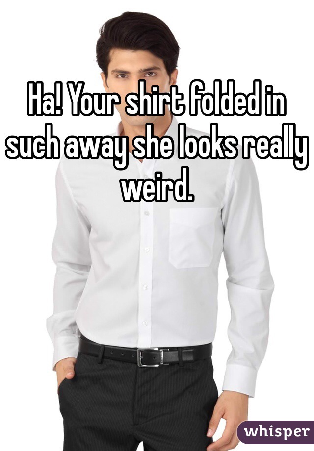 Ha! Your shirt folded in such away she looks really weird.