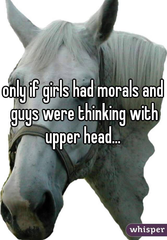 only if girls had morals and guys were thinking with upper head... 