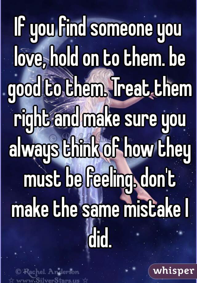 If you find someone you love, hold on to them. be good to them. Treat them right and make sure you always think of how they must be feeling. don't make the same mistake I did.