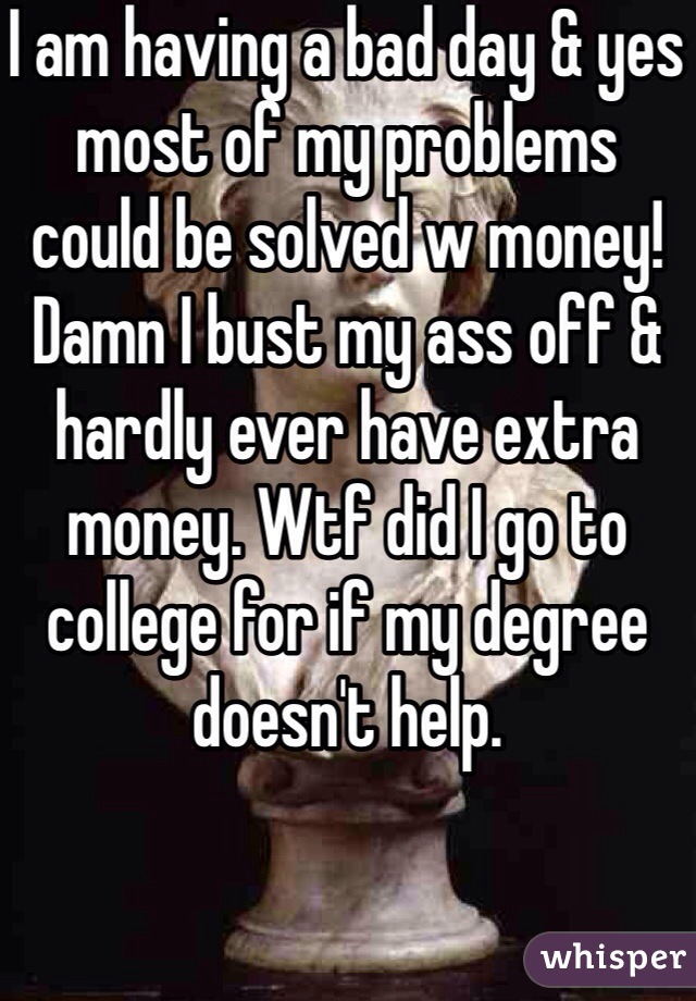 I am having a bad day & yes most of my problems could be solved w money! Damn I bust my ass off & hardly ever have extra money. Wtf did I go to college for if my degree doesn't help. 