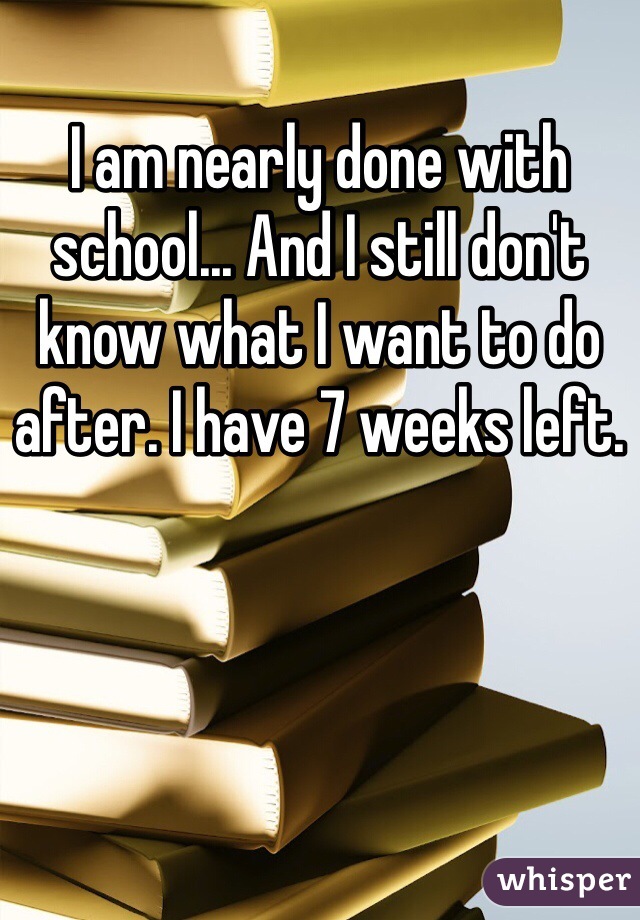 I am nearly done with school... And I still don't know what I want to do after. I have 7 weeks left. 