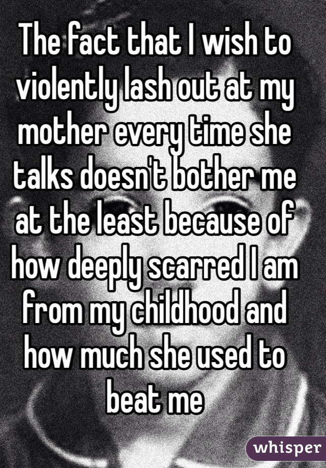 The fact that I wish to violently lash out at my mother every time she talks doesn't bother me at the least because of how deeply scarred I am from my childhood and how much she used to beat me