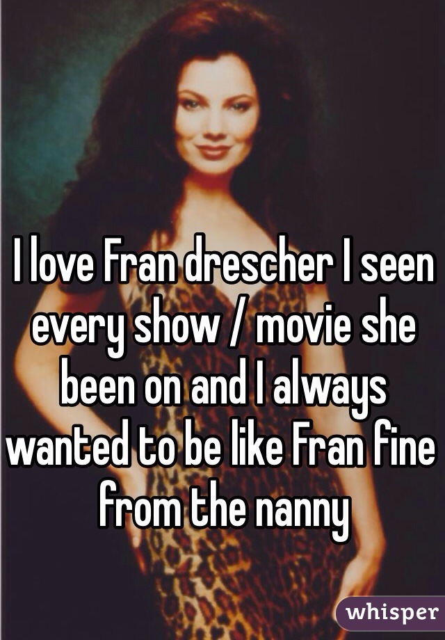 I love Fran drescher I seen every show / movie she been on and I always wanted to be like Fran fine from the nanny