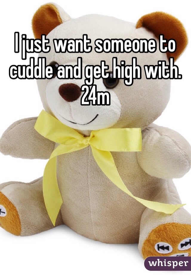 I just want someone to cuddle and get high with. 24m