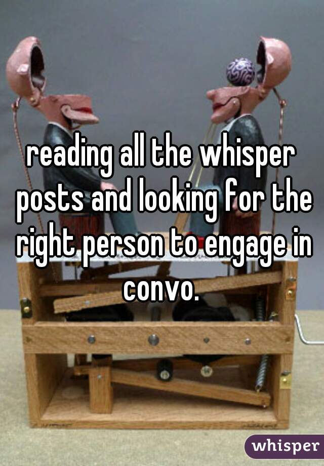 reading all the whisper posts and looking for the right person to engage in convo. 