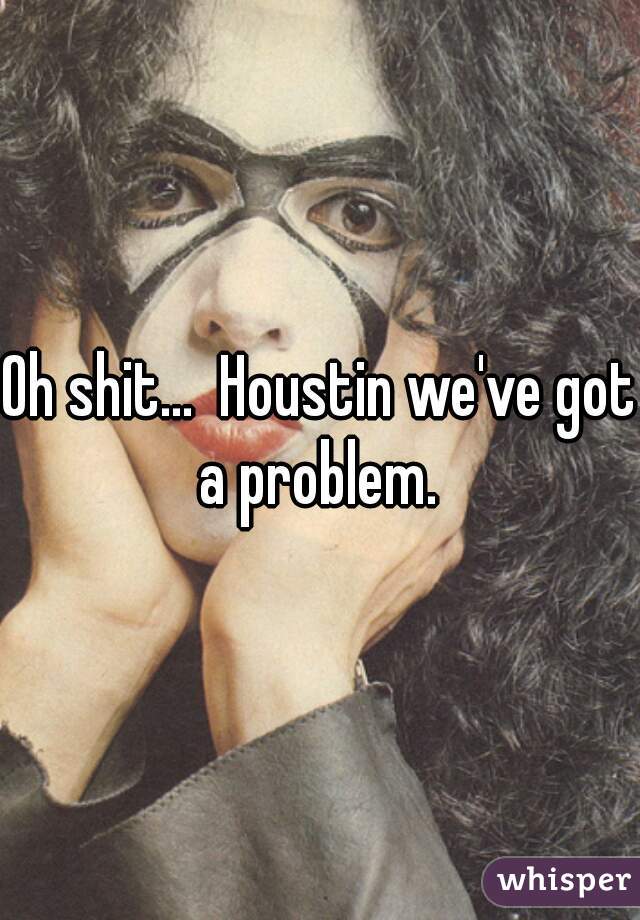 Oh shit...  Houstin we've got a problem. 