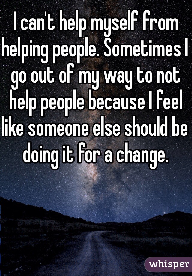 I can't help myself from helping people. Sometimes I go out of my way to not help people because I feel like someone else should be doing it for a change.