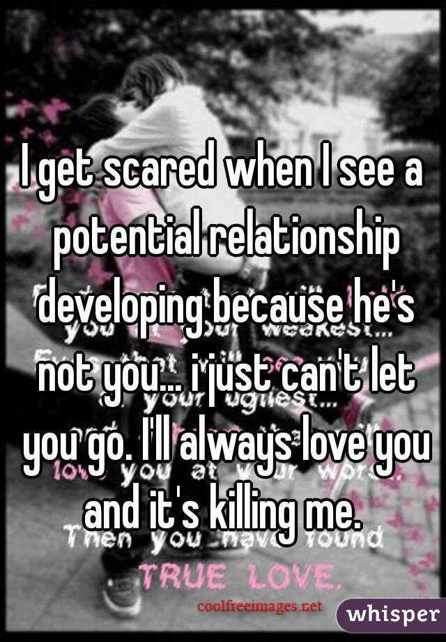 I get scared when I see a potential relationship developing because he's not you... i just can't let you go. I'll always love you and it's killing me. 