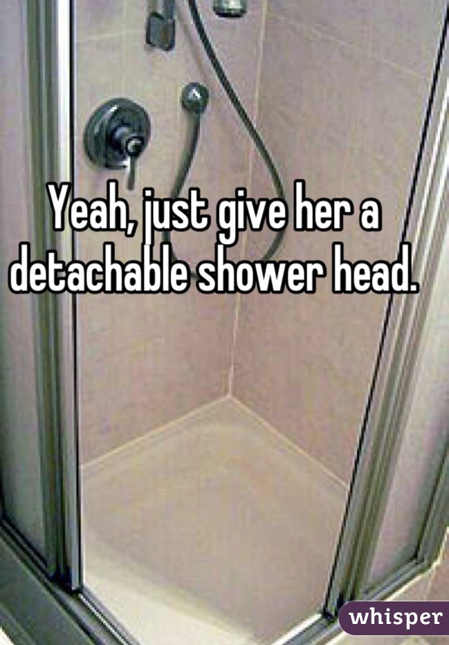 Yeah, just give her a detachable shower head.