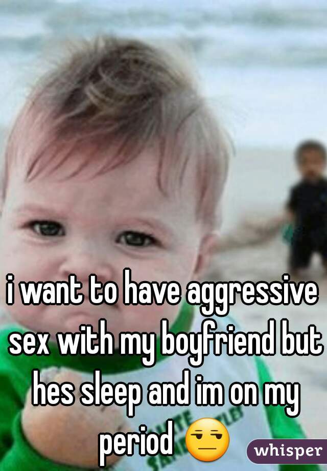 i want to have aggressive sex with my boyfriend but hes sleep and im on my period 😒 