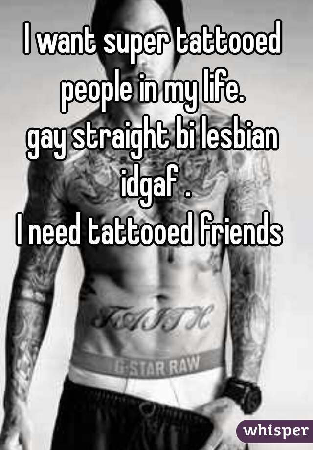 I want super tattooed people in my life. 
gay straight bi lesbian idgaf .
I need tattooed friends 
