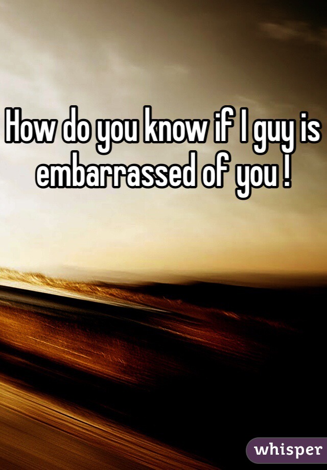 How do you know if I guy is embarrassed of you !